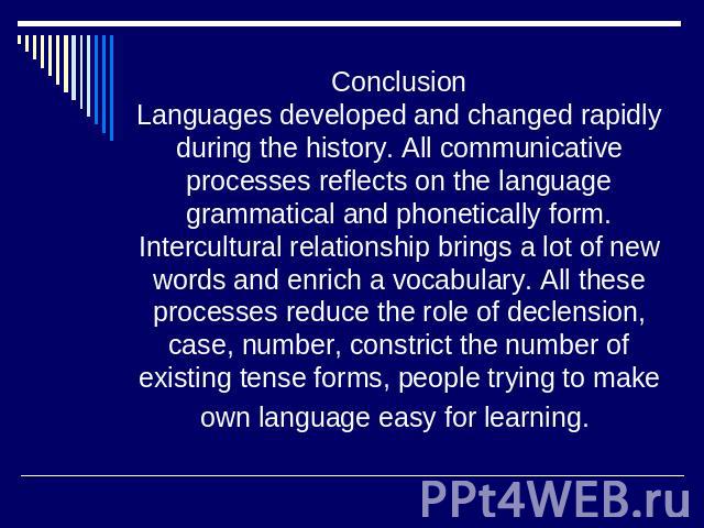 ConclusionLanguages developed and changed rapidly during the history. All communicative processes reflects on the language grammatical and phonetically form. Intercultural relationship brings a lot of new words and enrich a vocabulary. All these pro…