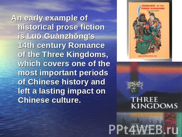 An early example of historical prose fiction is Luó Guànzhōng's 14th century Romance of the Three Kingdoms, which covers one of the most important periods of Chinese history and left a lasting impact on Chinese culture.