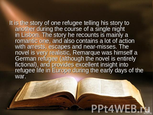 It is the story of one refugee telling his story to another during the course of a single night in Lisbon. The story he recounts is mainly a romantic one, and also contains a lot of action with arrests, escapes and near-misses. The novel is very rea…