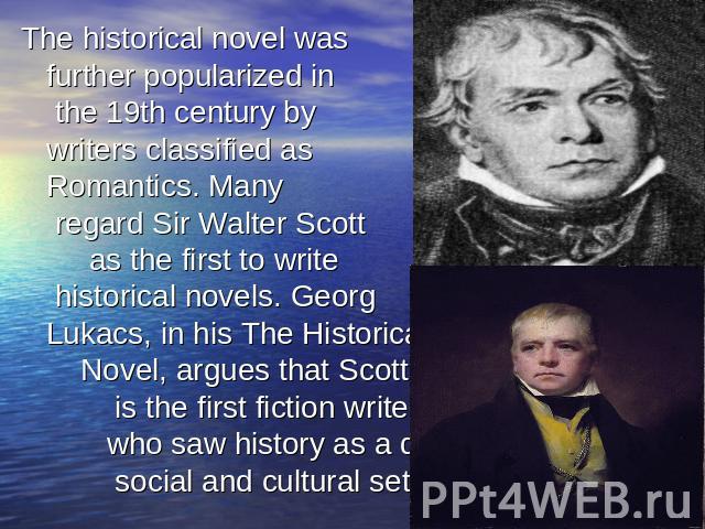 The historical novel was further popularized in the 19th century by writers classified as Romantics. Many regard Sir Walter Scott as the first to write historical novels. Georg Lukacs, in his The Historical Novel, argues that Scotts is the first fic…