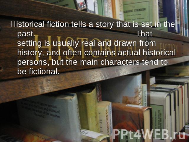Historical fiction tells a story that is set in the past. That setting is usually real and drawn from history, and often contains actual historical persons, but the main characters tend to be fictional.