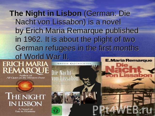 The Night in Lisbon (German: Die Nacht von Lissabon) is a novel by Erich Maria Remarque published in 1962. It is about the plight of two German refugees in the first months of World War II.