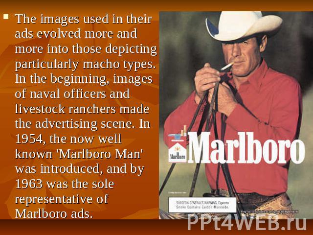 The images used in their ads evolved more and more into those depicting particularly macho types. In the beginning, images of naval officers and livestock ranchers made the advertising scene. In 1954, the now well known 'Marlboro Man' was introduced…