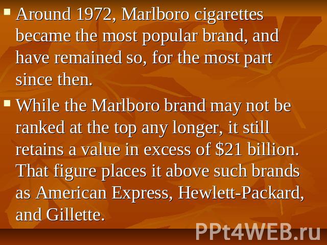 Around 1972, Marlboro cigarettes became the most popular brand, and have remained so, for the most part since then. While the Marlboro brand may not be ranked at the top any longer, it still retains a value in excess of $21 billion. That figure plac…