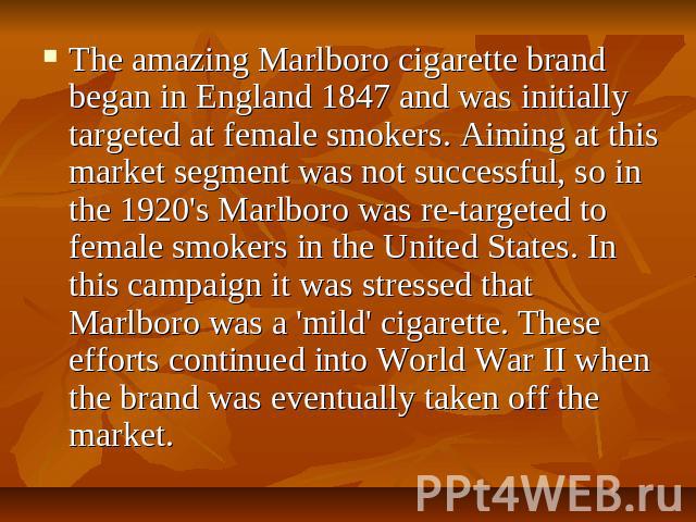 The amazing Marlboro cigarette brand began in England 1847 and was initially targeted at female smokers. Aiming at this market segment was not successful, so in the 1920's Marlboro was re-targeted to female smokers in the United States. In this camp…