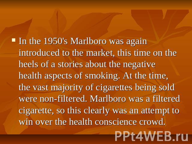 In the 1950's Marlboro was again introduced to the market, this time on the heels of a stories about the negative health aspects of smoking. At the time, the vast majority of cigarettes being sold were non-filtered. Marlboro was a filtered cigarette…