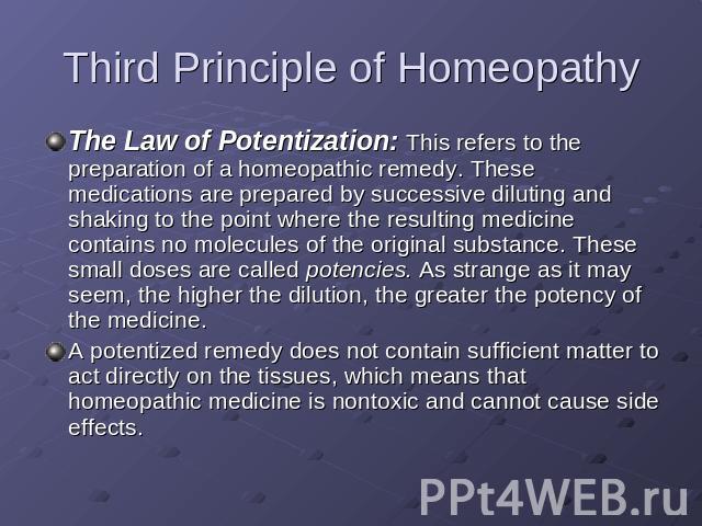 Third Principle of Homeopathy The Law of Potentization: This refers to the preparation of a homeopathic remedy. These medications are prepared by successive diluting and shaking to the point where the resulting medicine contains no molecules of the …