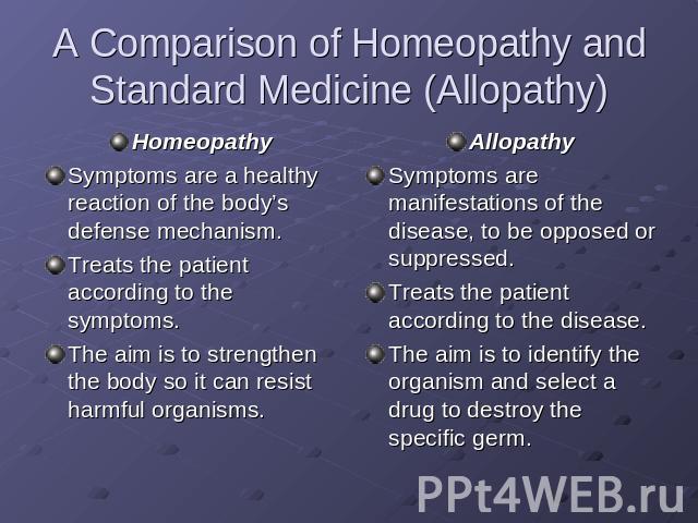 A Comparison of Homeopathy and Standard Medicine (Allopathy) HomeopathySymptoms are a healthy reaction of the body’s defense mechanism.Treats the patient according to the symptoms.The aim is to strengthen the body so it can resist harmful organisms.…