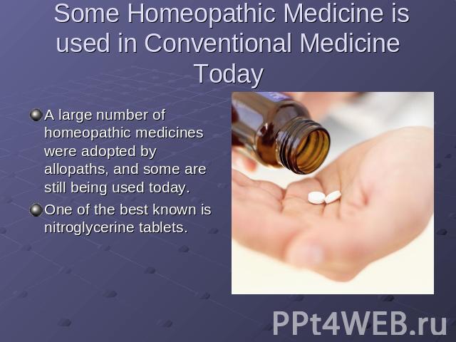 Some Homeopathic Medicine is used in Conventional Medicine Today A large number of homeopathic medicines were adopted by allopaths, and some are still being used today.One of the best known is nitroglycerine tablets.