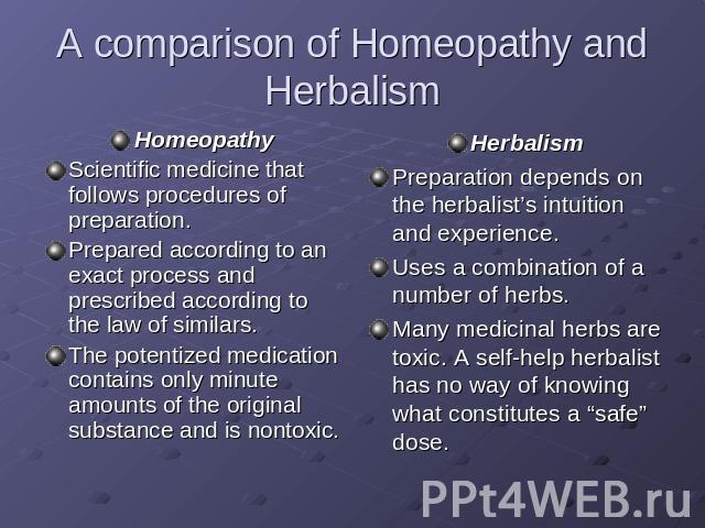 A comparison of Homeopathy and Herbalism HomeopathyScientific medicine that follows procedures of preparation.Prepared according to an exact process and prescribed according to the law of similars.The potentized medication contains only minute amoun…