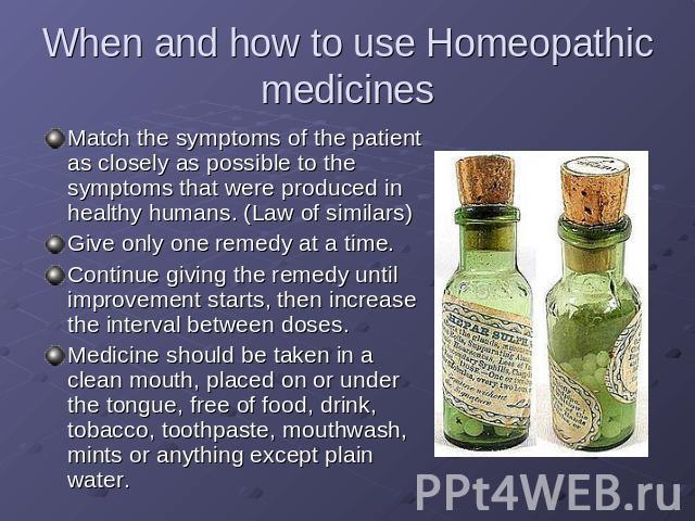 When and how to use Homeopathic medicines Match the symptoms of the patient as closely as possible to the symptoms that were produced in healthy humans. (Law of similars)Give only one remedy at a time.Continue giving the remedy until improvement sta…