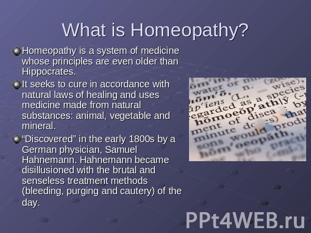 What is Homeopathy? Homeopathy is a system of medicine whose principles are even older than Hippocrates. It seeks to cure in accordance with natural laws of healing and uses medicine made from natural substances: animal, vegetable and mineral. “Disc…