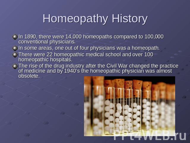 Homeopathy History In 1890, there were 14,000 homeopaths compared to 100,000 conventional physicians.In some areas, one out of four physicians was a homeopath. There were 22 homeopathic medical school and over 100 homeopathic hospitals.The rise of t…