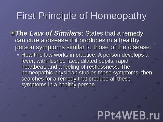 First Principle of Homeopathy The Law of Similars: States that a remedy can cure a disease if it produces in a healthy person symptoms similar to those of the disease.How this law works in practice: A person develops a fever, with flushed face, dila…