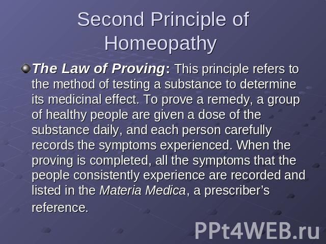 Second Principle of Homeopathy The Law of Proving: This principle refers to the method of testing a substance to determine its medicinal effect. To prove a remedy, a group of healthy people are given a dose of the substance daily, and each person ca…