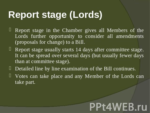 Report stage (Lords) Report stage in the Chamber gives all Members of the Lords further opportunity to consider all amendments (proposals for change) to a Bill.Report stage usually starts 14 days after committee stage. It can be spread over several …