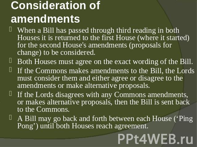 Consideration of amendments When a Bill has passed through third reading in both Houses it is returned to the first House (where it started) for the second House's amendments (proposals for change) to be considered. Both Houses must agree on the exa…