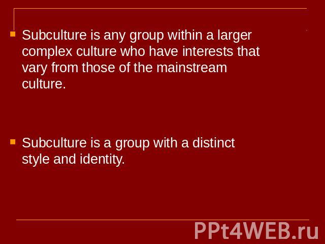 Subculture is any group within a larger complex culture who have interests that vary from those of the mainstream culture.Subculture is a group with a distinct style and identity.