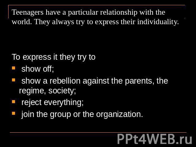 Teenagers have a particular relationship with the world. They always try to express their individuality. To express it they try to show off; show a rebellion against the parents, the regime, society; reject everything; join the group or the organization.