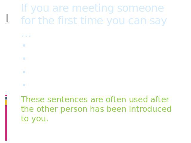 If you are meeting someone for the first time you can say … Good to meet you!It’s nice to meet you!I’m pleased to meet you!It is a pleasure to meet you!These sentences are often used after the other person has been introduced to you.