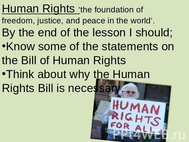 Human Rights ‘the foundation of freedom, justice, and peace in the world’.By the end of the lesson I should;Know some of the statements on the Bill of Human RightsThink about why the Human Rights Bill is necessary.