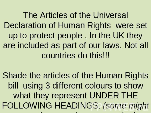 The Articles of the Universal Declaration of Human Rights were set up to protect people . In the UK they are included as part of our laws. Not all countries do this!!!Shade the articles of the Human Rights bill using 3 different colours to show what…