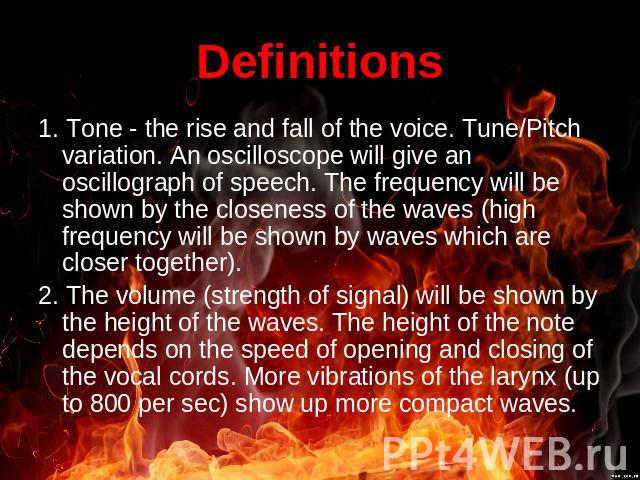 Definitions 1. Tone - the rise and fall of the voice. Tune/Pitch variation. An oscilloscope will give an oscillograph of speech. The frequency will be shown by the closeness of the waves (high frequency will be shown by waves which are closer togeth…