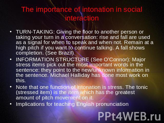The importance of intonation in social interaction TURN-TAKING: Giving the floor to another person or taking your turn in a conversation: rise and fall are used as a signal for when to speak and when not. Remain at a high pitch if you want to contin…