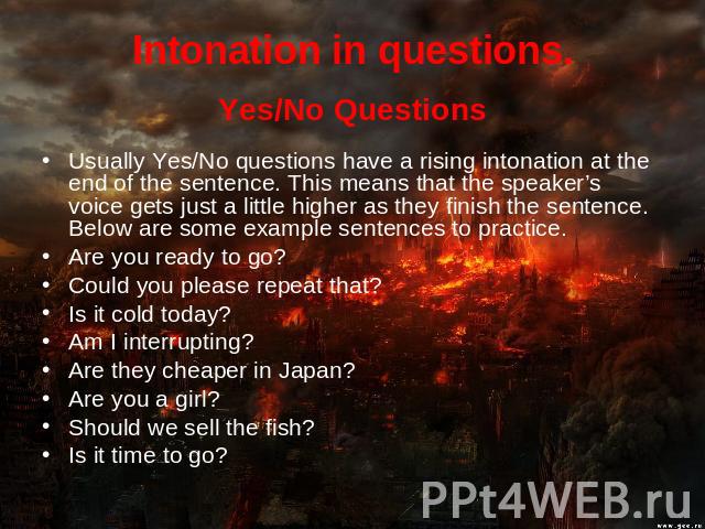 Intonation in questions. Yes/No QuestionsUsually Yes/No questions have a rising intonation at the end of the sentence. This means that the speaker’s voice gets just a little higher as they finish the sentence. Below are some example sentences to pra…