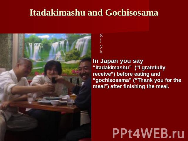 Itadakimashu and Gochisosama In Japan you say “itadakimashu” (“I gratefully receive”) before eating and “gochisosama” (“Thank you for the meal”) after finishing the meal.