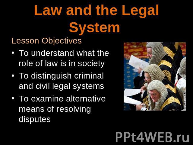 Law and legal system Lesson ObjectivesTo understand what the role of law is in societyTo distinguish criminal and civil legal systemsTo examine alternative means of resolving disputes