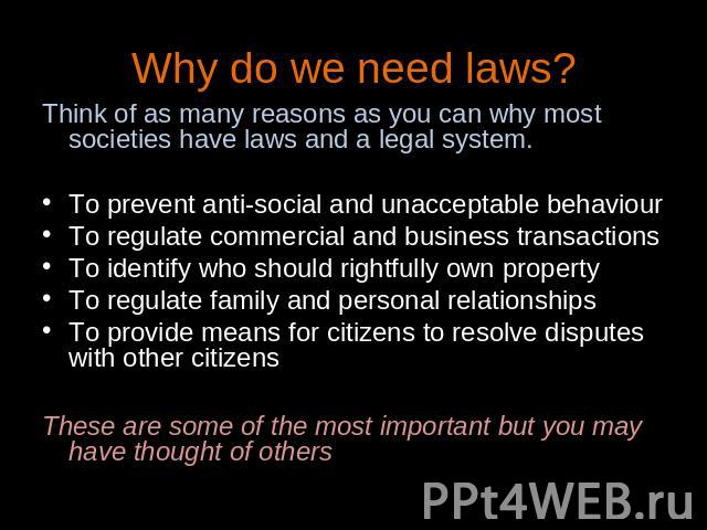 Why do we need laws? Think of as many reasons as you can why most societies have laws and a legal system.To prevent anti-social and unacceptable behaviourTo regulate commercial and business transactionsTo identify who should rightfully own propertyT…