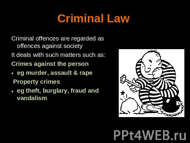 Criminal Law Criminal offences are regarded as offences against societyIt deals with such matters such as:Crimes against the person eg murder, assault & rape Property crimes eg theft, burglary, fraud and vandalism