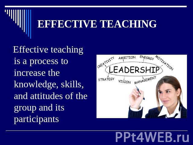 EFFECTIVE TEACHING Effective teaching is a process to increase the knowledge, skills, and attitudes of the group and its participants