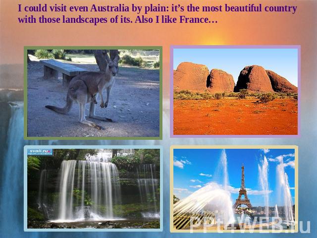 I could visit even Australia by plain: it’s the most beautiful country with those landscapes of its. Also I like France…