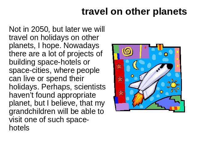 travel on other planets Not in 2050, but later we will travel on holidays on other planets, I hope. Nowadays there are a lot of projects of building space-hotels or space-cities, where people can live or spend their holidays. Perhaps, scientists hav…