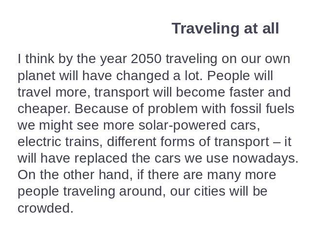 Traveling at all I think by the year 2050 traveling on our own planet will have changed a lot. People will travel more, transport will become faster and cheaper. Because of problem with fossil fuels we might see more solar-powered cars, electric tra…