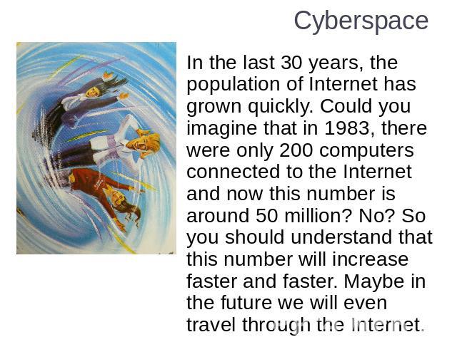 Cyberspace In the last 30 years, the population of Internet has grown quickly. Could you imagine that in 1983, there were only 200 computers connected to the Internet and now this number is around 50 million? No? So you should understand that this n…