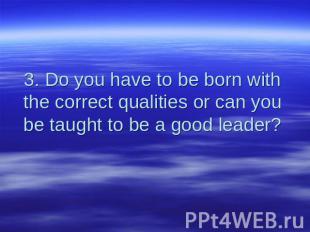 3. Do you have to be born with the correct qualities or can you be taught to be