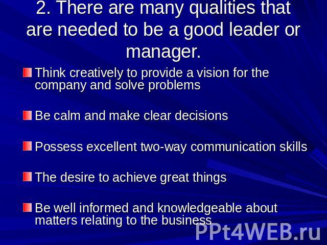 2. There are many qualities that are needed to be a good leader or manager. Think creatively to provide a vision for the company and solve problemsBe calm and make clear decisions Possess excellent two-way communication skillsThe desire to achieve g…