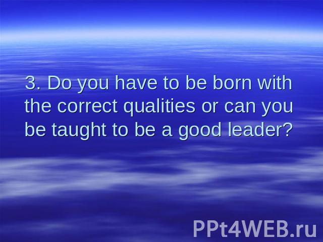 3. Do you have to be born with the correct qualities or can you be taught to be a good leader?