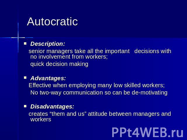 Autocratic Description: senior managers take all the important decisions with no involvement from workers; quick decision making Advantages: Effective when employing many low skilled workers; No two-way communication so can be de-motivating Disadvan…