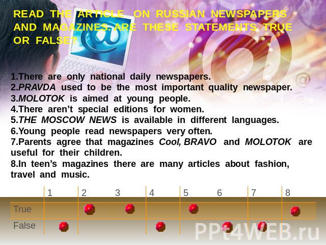 READ THE ARTICLE ON RUSSIAN NEWSPAPERS AND MAGAZINES. ARE THESE STATEMENTS TRUE OR FALSE? 1.There are only national daily newspapers. 2.PRAVDA used to be the most important quality newspaper. 3.MOLOTOK is aimed at young people.4.There aren’t special…