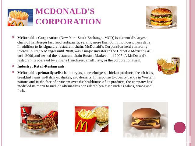 McDonald's Corporation McDonald's Corporation (New York Stock Exchange: MCD) is the world's largest chain of hamburger fast food restaurants, serving more than 58 million customers daily. In addition to its signature restaurant chain, McDonald’s Cor…