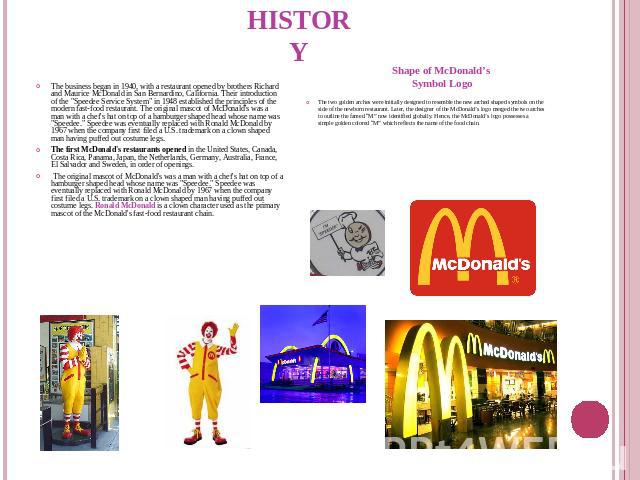 History The business began in 1940, with a restaurant opened by brothers Richard and Maurice McDonald in San Bernardino, California. Their introduction of the 