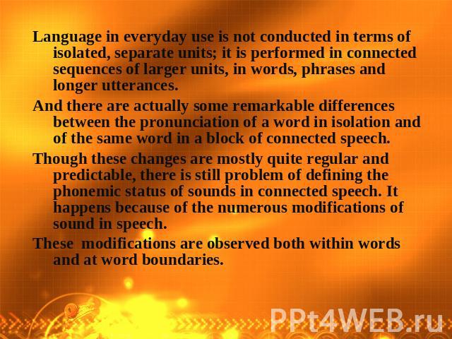 Language in everyday use is not conducted in terms of isolated, separate units; it is performed in connected sequences of larger units, in words, phrases and longer utterances. And there are actually some remarkable differences between the pronuncia…