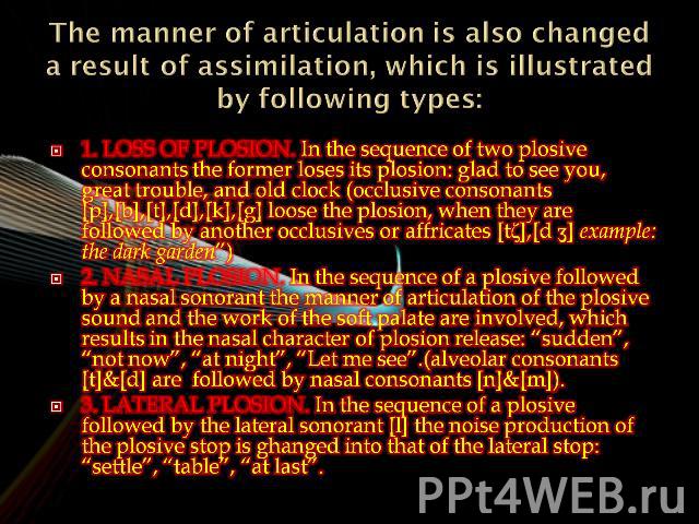 The manner of articulation is also changed a result of assimilation, which is illustrated by following types: 1. Loss of plosion. In the sequence of two plosive consonants the former loses its plosion: glad to see you, great trouble, and old clock (…