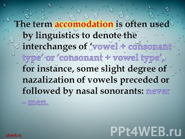 The term accomodation is often used by linguistics to denote the interchanges of ‘vowel + consonant type’ or ‘consonant + vowel type’, for instance, some slight degree of nazalization of vowels preceded or followed by nasal sonorants: never - men.
