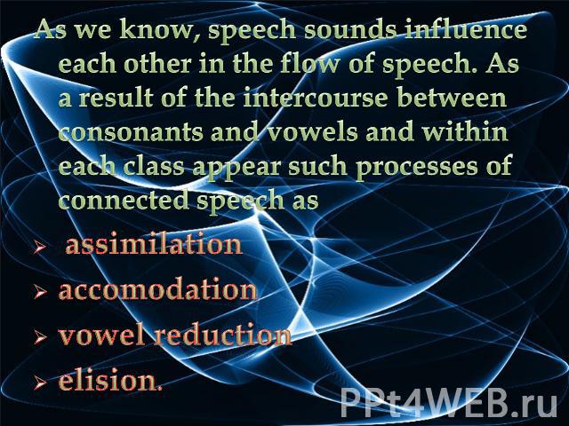 As we know, speech sounds influence each other in the flow of speech. As a result of the intercourse between consonants and vowels and within each class appear such processes of connected speech as assimilationaccomodationvowel reduction elision.