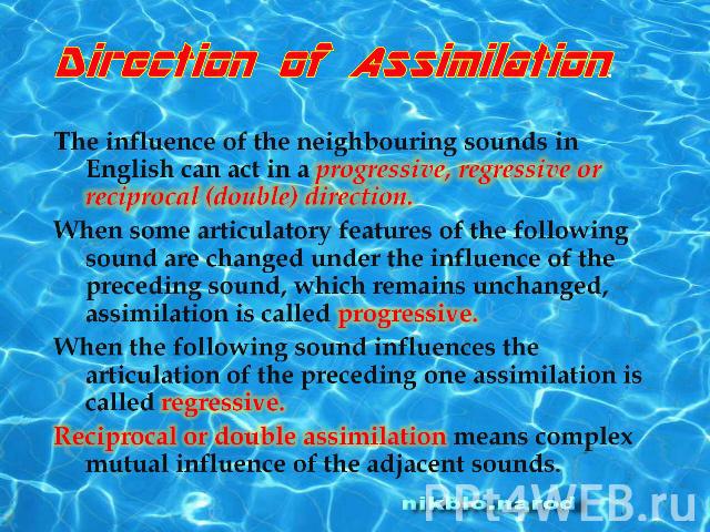 Direction of Assimilation.The influence of the neighbouring sounds in English can act in a progressive, regressive or reciprocal (double) direction.When some articulatory features of the following sound are changed under the influence of the precedi…